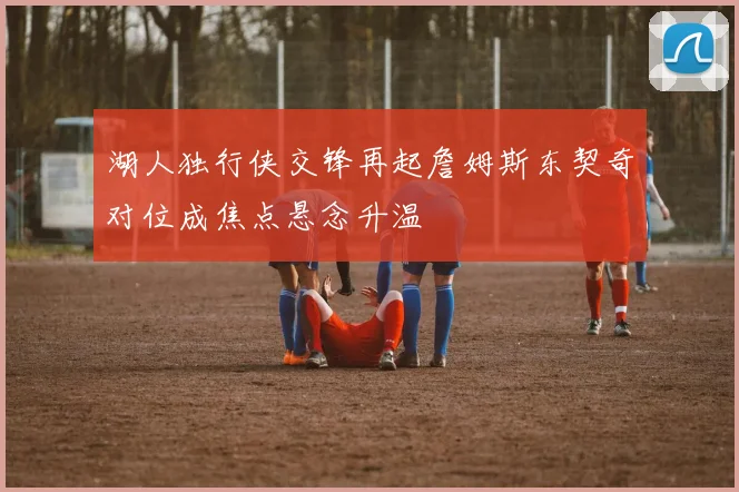 湖人独行侠交锋再起詹姆斯东契奇对位成焦点悬念升温