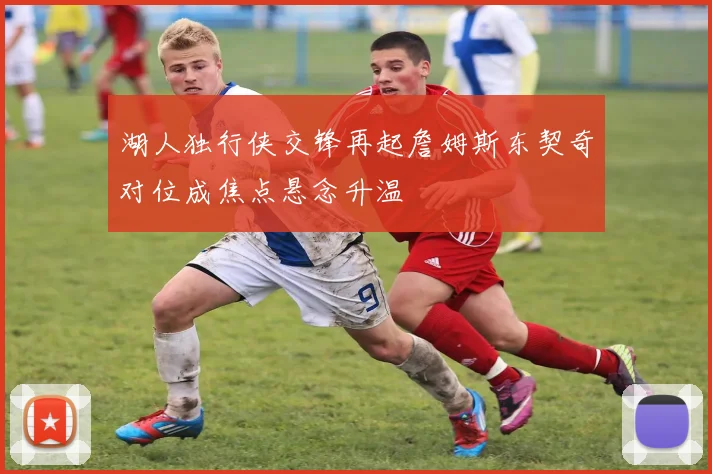 湖人独行侠交锋再起詹姆斯东契奇对位成焦点悬念升温